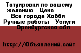 Татуировки,по вашему желанию › Цена ­ 500 - Все города Хобби. Ручные работы » Услуги   . Оренбургская обл.